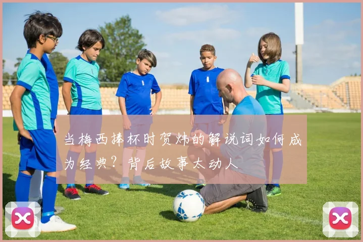 当梅西捧杯时贺炜的解说词如何成为经典？背后故事太动人