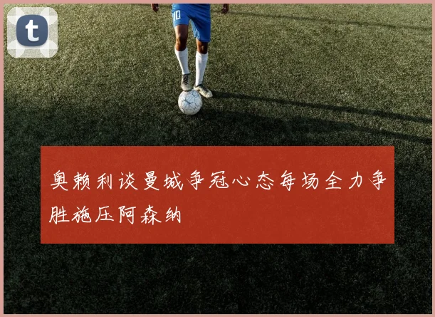 奥赖利谈曼城争冠心态每场全力争胜施压阿森纳