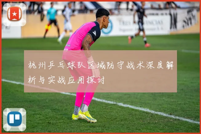 杭州乒乓球队区域防守战术深度解析与实战应用探讨