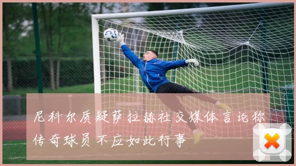 尼科尔质疑萨拉赫社交媒体言论称传奇球员不应如此行事