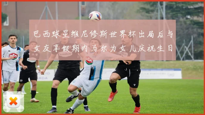巴西球星维尼修斯世界杯出局后与女友享假期内马尔为女儿庆祝生日