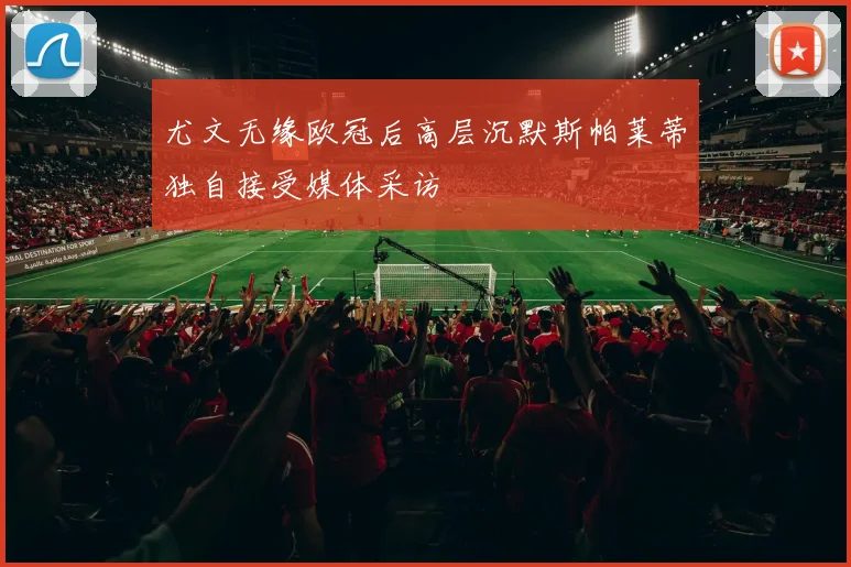 尤文无缘欧冠后高层沉默斯帕莱蒂独自接受媒体采访