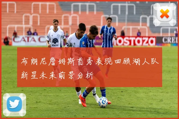 布朗尼詹姆斯首秀表现回顾湖人队新星未来前景分析