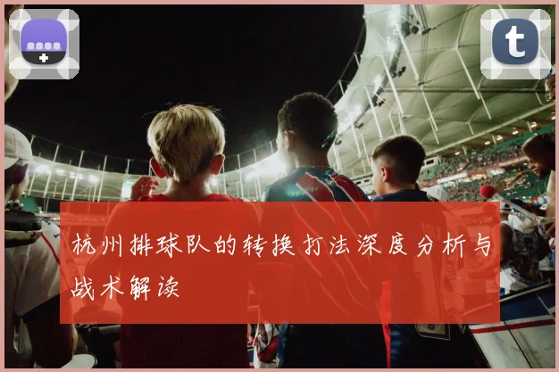 杭州排球队的转换打法深度分析与战术解读